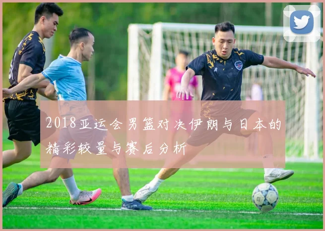 2018亚运会男篮对决伊朗与日本的精彩较量与赛后分析