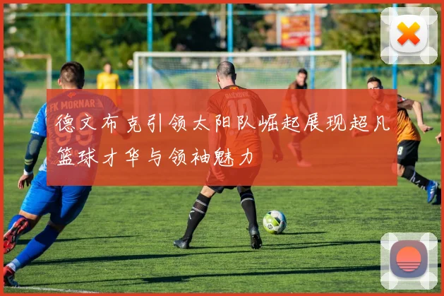 德文布克引领太阳队崛起展现超凡篮球才华与领袖魅力