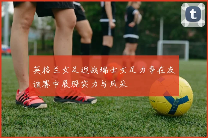 英格兰女足迎战瑞士女足力争在友谊赛中展现实力与风采