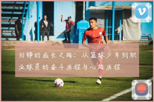 刘铮的成长之路：从篮球少年到职业球员的奋斗历程与心路历程