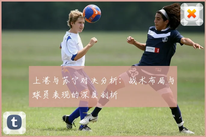 上港与苏宁对决分析：战术布局与球员表现的深度剖析