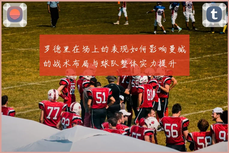 罗德里在场上的表现如何影响曼城的战术布局与球队整体实力提升