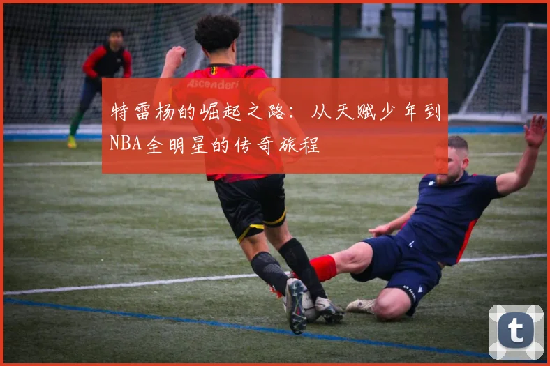 特雷杨的崛起之路：从天赋少年到NBA全明星的传奇旅程