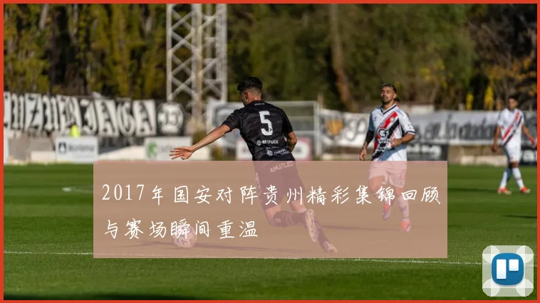 2017年国安对阵贵州精彩集锦回顾与赛场瞬间重温