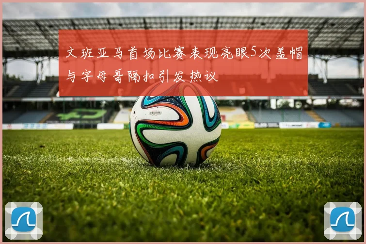 文班亚马首场比赛表现亮眼5次盖帽与字母哥隔扣引发热议