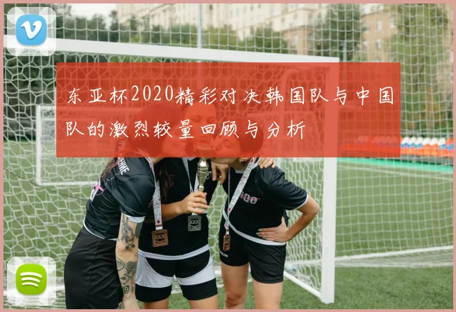 东亚杯2020精彩对决韩国队与中国队的激烈较量回顾与分析