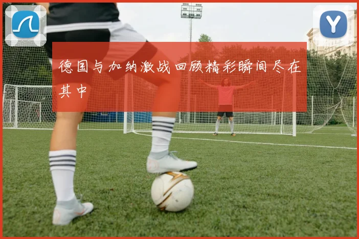 德国与加纳激战回顾精彩瞬间尽在其中