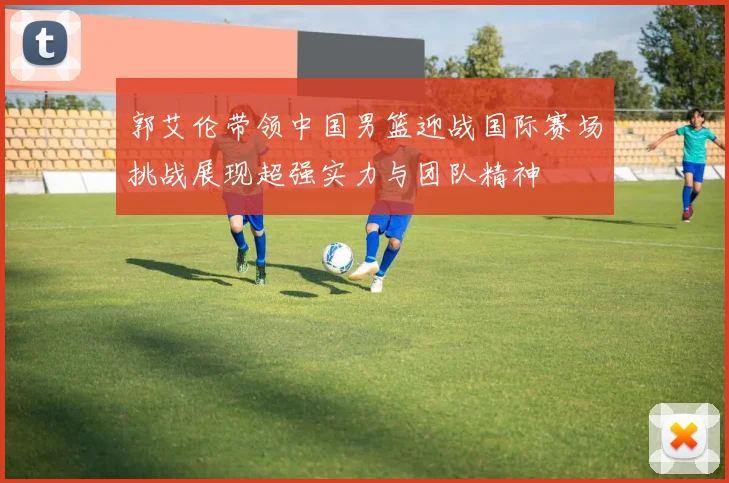 郭艾伦带领中国男篮迎战国际赛场挑战展现超强实力与团队精神