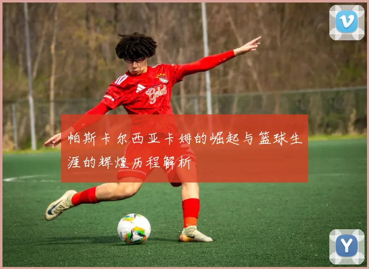 帕斯卡尔西亚卡姆的崛起与篮球生涯的辉煌历程解析
